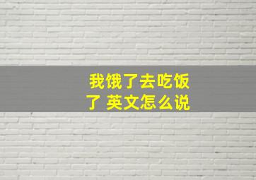 我饿了去吃饭了 英文怎么说